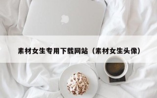 衢州素材女生专用下载网站（素材女生头像）
